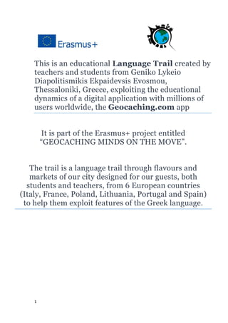 1
This is an educational Language Trail created by
teachers and students from Geniko Lykeio
Diapolitismikis Ekpaidevsis Evosmou,
Thessaloniki, Greece, exploiting the educational
dynamics of a digital application with millions of
users worldwide, the Geocaching.com app
It is part of the Erasmus+ project entitled
“GEOCACHING MINDS ON THE MOVE”.
The trail is a language trail through flavours and
markets of our city designed for our guests, both
students and teachers, from 6 European countries
(Italy, France, Poland, Lithuania, Portugal and Spain)
to help them exploit features of the Greek language.
 