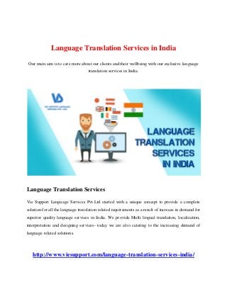 Language Translation Services in India
Our main aim is to care more about our clients and their wellbeing with our exclusive language
translation services in India.
Language Translation Services
Vie Support Language Services Pvt.Ltd started with a unique concept to provide a complete
solution for all the language translation related requirements as a result of increase in demand for
superior quality language services in India. We provide Multi lingual translation, localization,
interpretation and designing services- today we are also catering to the increasing demand of
language related solutions.
http://www.viesupport.com/language-translation-services-india/
 
