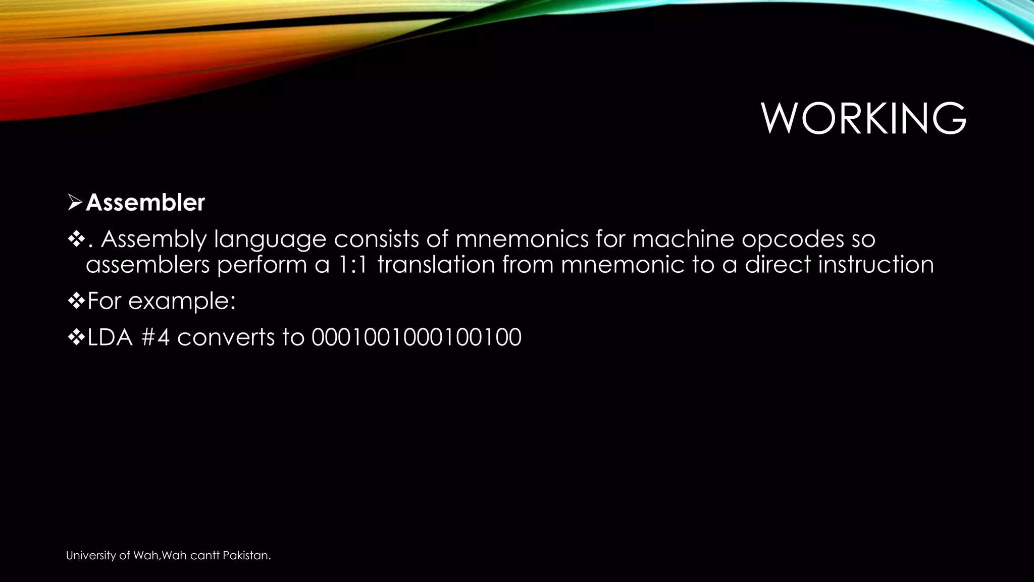 WORKING
Assembler
. Assembly language consists of mnemonics for machine opcodes so
assemblers perform a 1:1 translation from mnemonic to a direct instruction
For example:
LDA #4 converts to 0001001000100100
University of Wah,Wah cantt Pakistan.
 