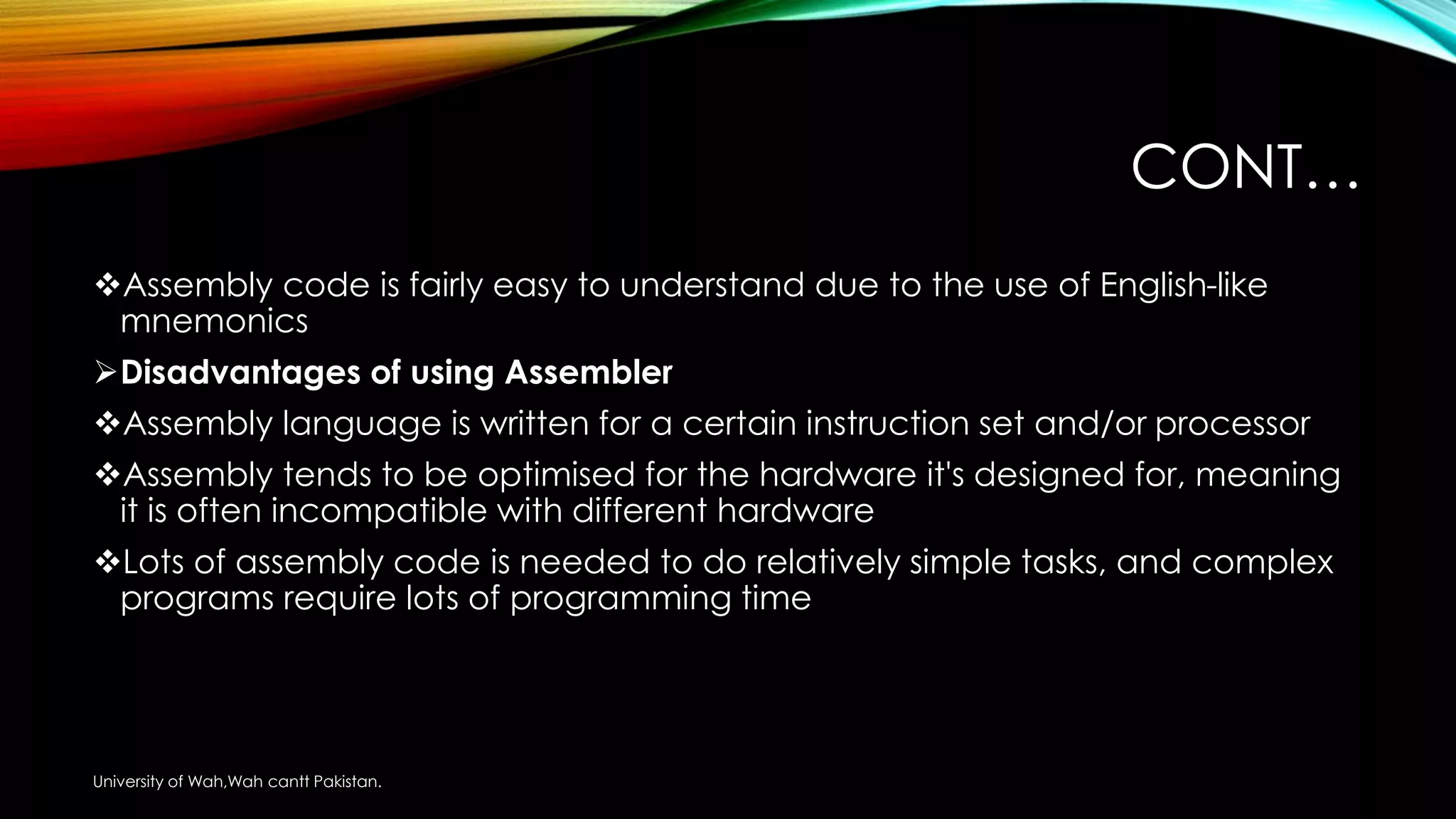 CONT…
Assembly code is fairly easy to understand due to the use of English-like
mnemonics
Disadvantages of using Assembler
Assembly language is written for a certain instruction set and/or processor
Assembly tends to be optimised for the hardware it's designed for, meaning
it is often incompatible with different hardware
Lots of assembly code is needed to do relatively simple tasks, and complex
programs require lots of programming time
University of Wah,Wah cantt Pakistan.
 