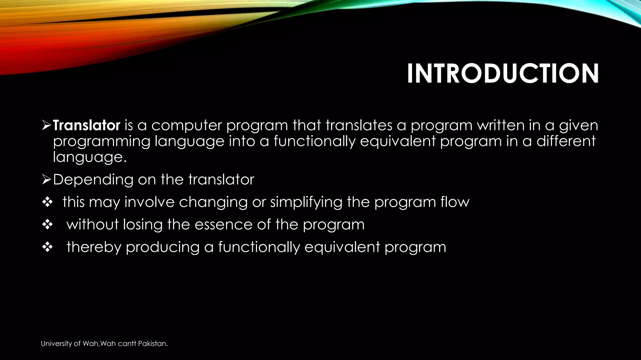 INTRODUCTION
Translator is a computer program that translates a program written in a given
programming language into a functionally equivalent program in a different
language.
Depending on the translator
 this may involve changing or simplifying the program flow
 without losing the essence of the program
 thereby producing a functionally equivalent program
University of Wah,Wah cantt Pakistan.
 
