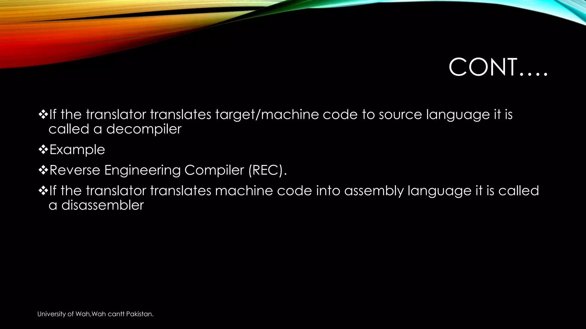CONT….
If the translator translates target/machine code to source language it is
called a decompiler
Example
Reverse Engineering Compiler (REC).
If the translator translates machine code into assembly language it is called
a disassembler
University of Wah,Wah cantt Pakistan.
 