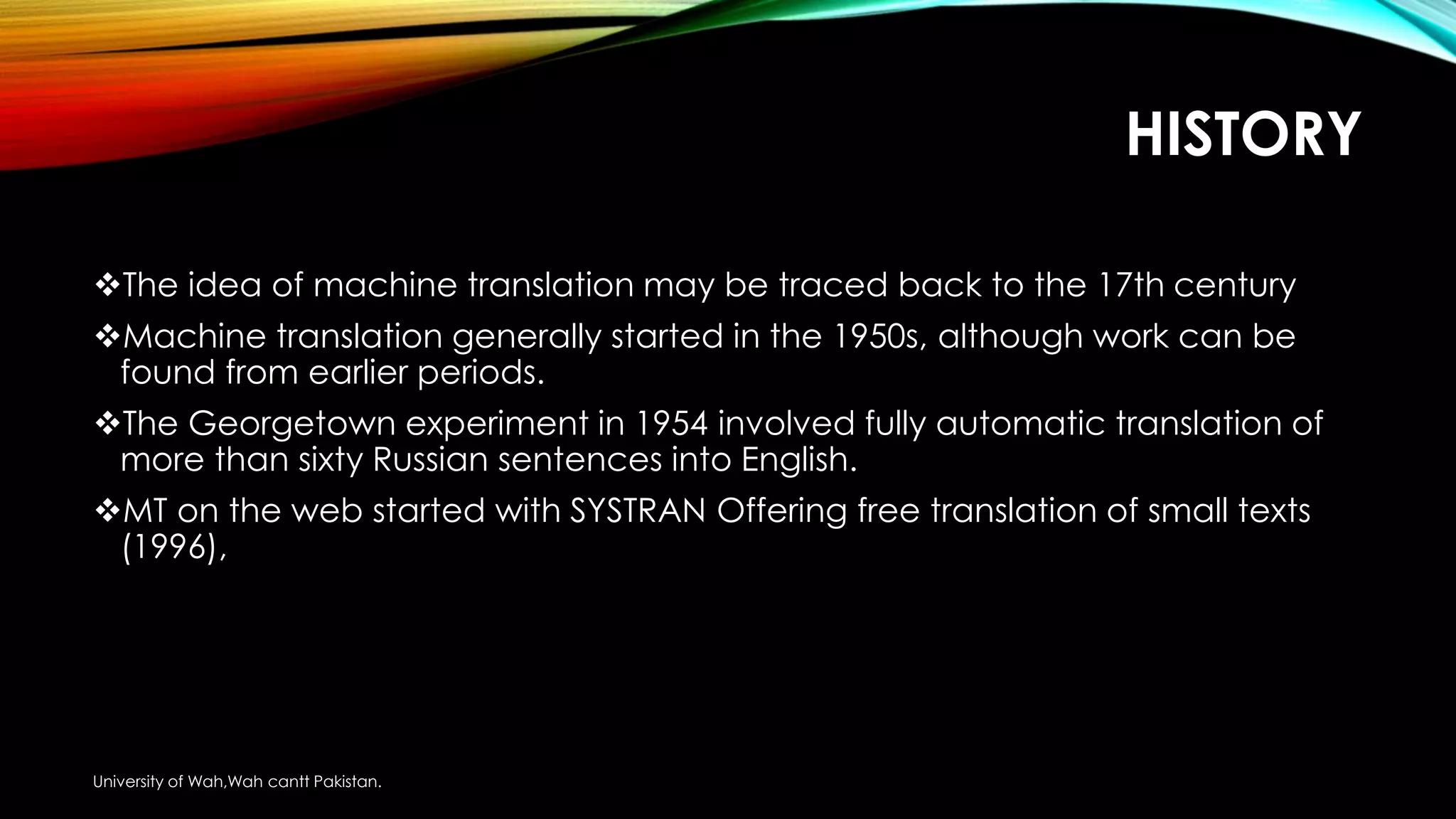 HISTORY
The idea of machine translation may be traced back to the 17th century
Machine translation generally started in the 1950s, although work can be
found from earlier periods.
The Georgetown experiment in 1954 involved fully automatic translation of
more than sixty Russian sentences into English.
MT on the web started with SYSTRAN Offering free translation of small texts
(1996),
University of Wah,Wah cantt Pakistan.
 