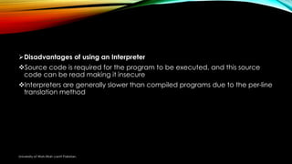Disadvantages of using an Interpreter
Source code is required for the program to be executed, and this source
code can be read making it insecure
Interpreters are generally slower than compiled programs due to the per-line
translation method
University of Wah,Wah cantt Pakistan.
 