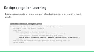 Backpropagation Learning
Backpropagation is an important part of reducing error in a neural network
model.
function neural-network-learning( training-records ) returns network
network <- initialize weights (randomly)
start loop
for each example in training-records do
network-output = neural-network-output( network, example )
actual-output = observed outcome associated with example
update weights in network based on { example, network-output, actual-output }
end for
end loop when all examples correctly predicted or hit stopping conditions
return network
General Neural Network Training Pseudocode
 