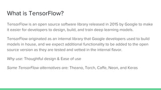 What is TensorFlow?
TensorFlow is an open source software library released in 2015 by Google to make
it easier for developers to design, build, and train deep learning models.
TensorFlow originated as an internal library that Google developers used to build
models in house, and we expect additional functionality to be added to the open
source version as they are tested and vetted in the internal flavor.
Why use: Thoughtful design & Ease of use
Some TensorFlow alternatives are: Theano, Torch, Caffe, Neon, and Keras
 