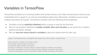 Variables in TensorFlow
TensorFlow variables are in-memory buffers that contain tensors, but unlike normal tensors that are only
instantiated when a graph is run and are immediately wiped clean afterwards, variables survive across
multiple executions of a graph. TensorFlow variables have the following three properties:
● Variables must be explicitly initialized before a graph is used for the first time
● We can use gradient methods to modify variables after each iteration as we search for a model’s
optimal parameter settings
● We can save the values stored in variables to disk and restore them for later use.
weights = tf.Variable(tf.random_normal([300, 200], stddev=0.5), name="weights", trainable=False)
#other methods to initialize a TensorFlow variable:
tf.zeros(shape, dtype=tf.float32, name=None)
tf.ones(shape, dtype=tf.float32, name=None)
tf.random_normal(shape, mean=0.0, stddev=1.0, dtype=tf.float32, seed=None, name=None)
tf.truncated_normal(shape, mean=0.0, stddev=1.0, dtype=tf.float32, seed=None, name=None)
tf.random_uniform(shape, minval=0, maxval=None, dtype=tf.float32, seed=None, name=None)
 