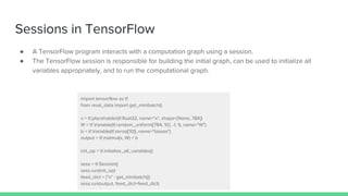 Sessions in TensorFlow
● A TensorFlow program interacts with a computation graph using a session.
● The TensorFlow session is responsible for building the initial graph, can be used to initialize all
variables appropriately, and to run the computational graph.
import tensorflow as tf
from read_data import get_minibatch()
x = tf.placeholder(tf.float32, name="x", shape=[None, 784])
W = tf.Variable(tf.random_uniform([784, 10], -1, 1), name="W")
b = tf.Variable(tf.zeros([10]), name="biases")
output = tf.matmul(x, W) + b
init_op = tf.initialize_all_variables()
sess = tf.Session()
sess.run(init_op)
feed_dict = {"x" : get_minibatch()}
sess.run(output, feed_dict=feed_dict)
 