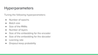 Tuning the following hyperparameters:
● Number of epochs
● Batch size
● Size of the RNNs
● Number of layers
● Size of the embedding for the encoder
● Size of the embedding for the decoder
● Learning rate
● Dropout keep probability
Hyperparameters
 