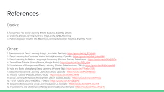 References
Books:
1. TensorFlow for Deep Learning (Nikhil Buduma, 8/2016), OReilly
2. Grokking Deep Learning (Andrew Trask, early 2018), Manning
3. Python: Deeper Insights into Machine Learning (Sebastian Raschka, 8/2016), Packt
Other:
1. Foundations of Deep Learning (Hugo Larochelle, Twitter) - https://youtu.be/zij_FTbJHsk
2. Deep Learning for Computer Vision (Andrej Karpathy, OpenAI) - https://youtu.be/u6aEYuemt0M
3. Deep Learning for Natural Language Processing (Richard Socher, Salesforce) - https://youtu.be/oGk1v1jQITw
4. TensorFlow Tutorial (Sherry Moore, Google Brain) - https://youtu.be/Ejec3ID_h0w
5. Foundations of Unsupervised Deep Learning (Ruslan Salakhutdinov, CMU) - https://youtu.be/rK6bchqeaN8
6. Nuts and Bolts of Applying Deep Learning (Andrew Ng) - https://youtu.be/F1ka6a13S9I
7. Deep Reinforcement Learning (John Schulman, OpenAI) - https://youtu.be/PtAIh9KSnjo
8. Theano Tutorial (Pascal Lamblin, MILA) - https://youtu.be/OU8I1oJ9HhI
9. Deep Learning for Speech Recognition (Adam Coates, Baidu) - https://youtu.be/g-sndkf7mCs
10. Torch Tutorial (Alex Wiltschko, Twitter) - https://youtu.be/L1sHcj3qDNc
11. Sequence to Sequence Deep Learning (Quoc Le, Google) - https://youtu.be/G5RY_SUJih4
12. Foundations and Challenges of Deep Learning (Yoshua Bengio) - https://youtu.be/11rsu_WwZTc
 