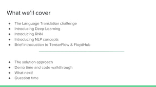● The Language Translation challenge
● Introducing Deep Learning
● Introducing RNN
● Introducing NLP concepts
● Brief introduction to TensorFlow & FloydHub
● The solution approach
● Demo time and code walkthrough
● What next!
● Question time
What we’ll cover
 