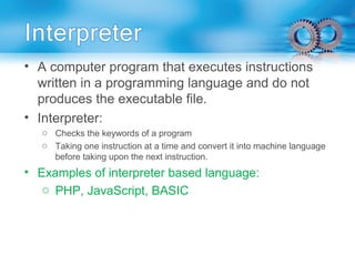 • A computer program that executes instructions
written in a programming language and do not
produces the executable file.
• Interpreter:
o Checks the keywords of a program
o Taking one instruction at a time and convert it into machine language
before taking upon the next instruction.
• Examples of interpreter based language:
o PHP, JavaScript, BASIC
 