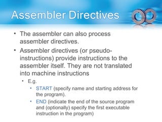 • The assembler can also process
assembler directives.
• Assembler directives (or pseudo-
instructions) provide instructions to the
assembler itself. They are not translated
into machine instructions
• E.g.
• START (specify name and starting address for
the program).
• END (indicate the end of the source program
and (optionally) specify the first executable
instruction in the program)
 