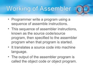 • Programmer write a program using a
sequence of assemble instructions.
• This sequence of assembler instructions,
known as the source code/source
program, then specified to the assembler
program when that program is started.
• It translates a source code into machine
language.
• The output of the assembler program is
called the object code or object program.
 