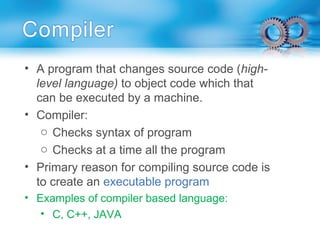 • A program that changes source code (high-
level language) to object code which that
can be executed by a machine.
• Compiler:
o Checks syntax of program
o Checks at a time all the program
• Primary reason for compiling source code is
to create an executable program
• Examples of compiler based language:
• C, C++, JAVA
 