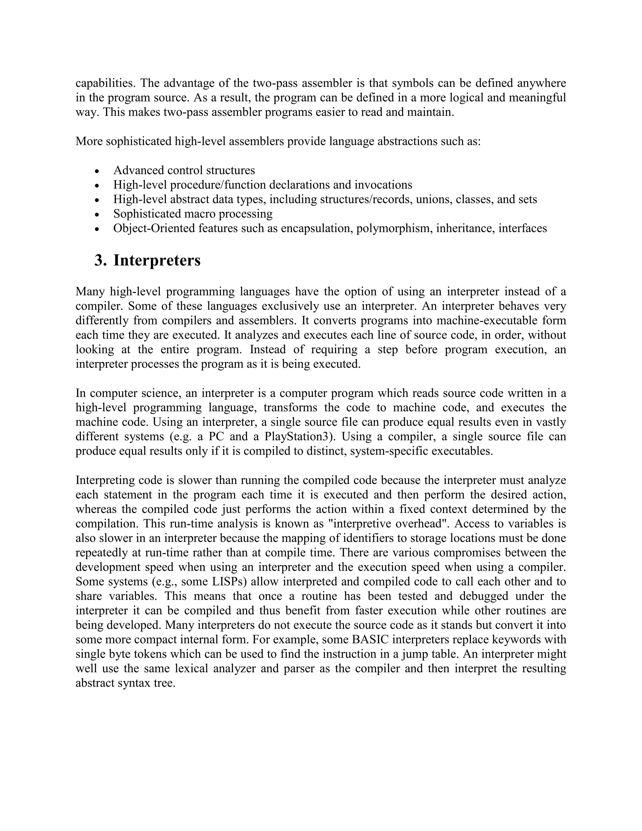capabilities. The advantage of the two-pass assembler is that symbols can be defined anywhere
in the program source. As a result, the program can be defined in a more logical and meaningful
way. This makes two-pass assembler programs easier to read and maintain.

More sophisticated high-level assemblers provide language abstractions such as:

      Advanced control structures
      High-level procedure/function declarations and invocations
      High-level abstract data types, including structures/records, unions, classes, and sets
      Sophisticated macro processing
      Object-Oriented features such as encapsulation, polymorphism, inheritance, interfaces

   3. Interpreters
Many high-level programming languages have the option of using an interpreter instead of a
compiler. Some of these languages exclusively use an interpreter. An interpreter behaves very
differently from compilers and assemblers. It converts programs into machine-executable form
each time they are executed. It analyzes and executes each line of source code, in order, without
looking at the entire program. Instead of requiring a step before program execution, an
interpreter processes the program as it is being executed.

In computer science, an interpreter is a computer program which reads source code written in a
high-level programming language, transforms the code to machine code, and executes the
machine code. Using an interpreter, a single source file can produce equal results even in vastly
different systems (e.g. a PC and a PlayStation3). Using a compiler, a single source file can
produce equal results only if it is compiled to distinct, system-specific executables.

Interpreting code is slower than running the compiled code because the interpreter must analyze
each statement in the program each time it is executed and then perform the desired action,
whereas the compiled code just performs the action within a fixed context determined by the
compilation. This run-time analysis is known as "interpretive overhead". Access to variables is
also slower in an interpreter because the mapping of identifiers to storage locations must be done
repeatedly at run-time rather than at compile time. There are various compromises between the
development speed when using an interpreter and the execution speed when using a compiler.
Some systems (e.g., some LISPs) allow interpreted and compiled code to call each other and to
share variables. This means that once a routine has been tested and debugged under the
interpreter it can be compiled and thus benefit from faster execution while other routines are
being developed. Many interpreters do not execute the source code as it stands but convert it into
some more compact internal form. For example, some BASIC interpreters replace keywords with
single byte tokens which can be used to find the instruction in a jump table. An interpreter might
well use the same lexical analyzer and parser as the compiler and then interpret the resulting
abstract syntax tree.
 