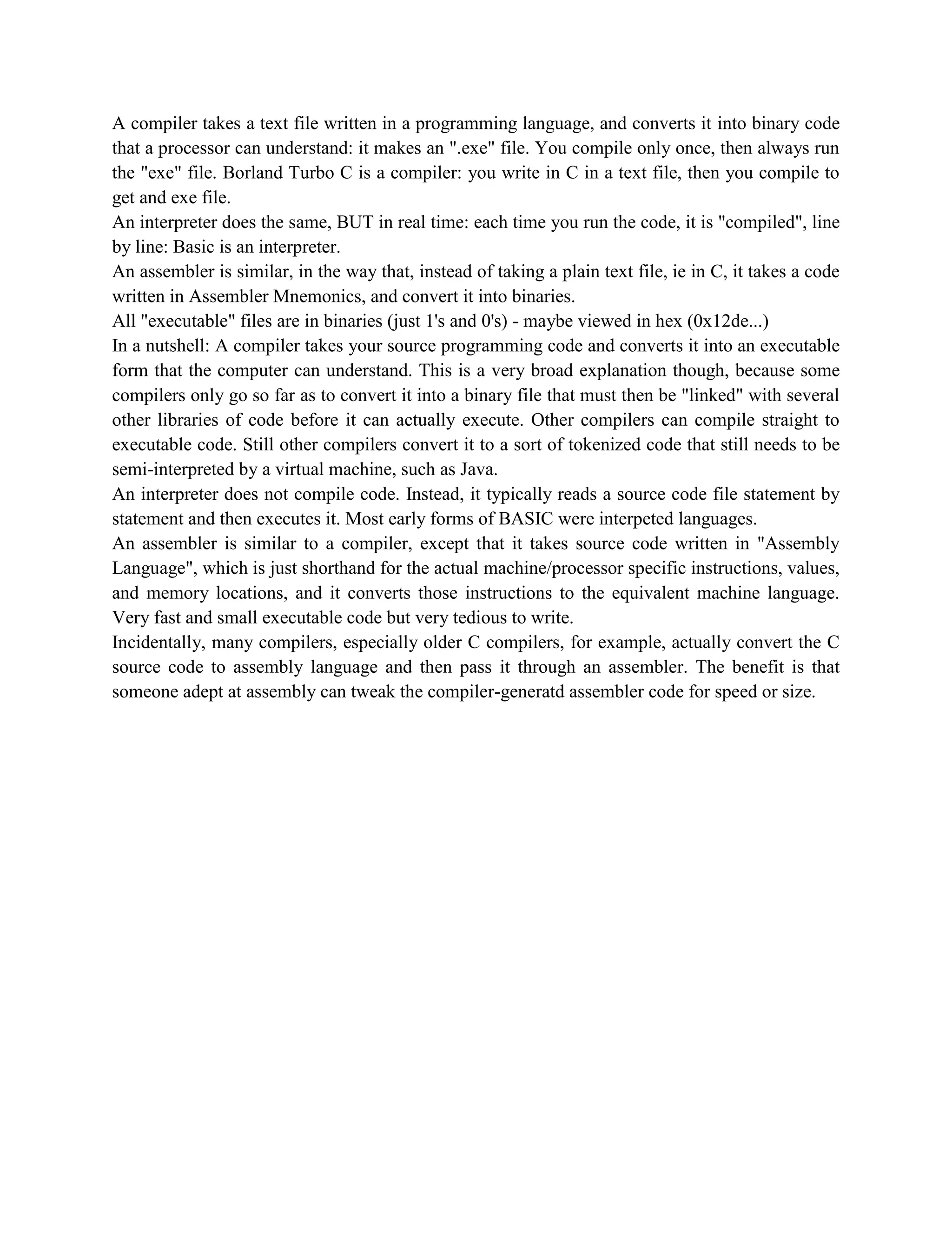 A compiler takes a text file written in a programming language, and converts it into binary code
that a processor can understand: it makes an ".exe" file. You compile only once, then always run
the "exe" file. Borland Turbo C is a compiler: you write in C in a text file, then you compile to
get and exe file.
An interpreter does the same, BUT in real time: each time you run the code, it is "compiled", line
by line: Basic is an interpreter.
An assembler is similar, in the way that, instead of taking a plain text file, ie in C, it takes a code
written in Assembler Mnemonics, and convert it into binaries.
All "executable" files are in binaries (just 1's and 0's) - maybe viewed in hex (0x12de...)
In a nutshell: A compiler takes your source programming code and converts it into an executable
form that the computer can understand. This is a very broad explanation though, because some
compilers only go so far as to convert it into a binary file that must then be "linked" with several
other libraries of code before it can actually execute. Other compilers can compile straight to
executable code. Still other compilers convert it to a sort of tokenized code that still needs to be
semi-interpreted by a virtual machine, such as Java.
An interpreter does not compile code. Instead, it typically reads a source code file statement by
statement and then executes it. Most early forms of BASIC were interpeted languages.
An assembler is similar to a compiler, except that it takes source code written in "Assembly
Language", which is just shorthand for the actual machine/processor specific instructions, values,
and memory locations, and it converts those instructions to the equivalent machine language.
Very fast and small executable code but very tedious to write.
Incidentally, many compilers, especially older C compilers, for example, actually convert the C
source code to assembly language and then pass it through an assembler. The benefit is that
someone adept at assembly can tweak the compiler-generatd assembler code for speed or size.
 