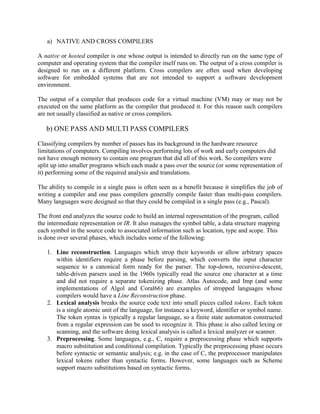 a) NATIVE AND CROSS COMPILERS

A native or hosted compiler is one whose output is intended to directly run on the same type of
computer and operating system that the compiler itself runs on. The output of a cross compiler is
designed to run on a different platform. Cross compilers are often used when developing
software for embedded systems that are not intended to support a software development
environment.

The output of a compiler that produces code for a virtual machine (VM) may or may not be
executed on the same platform as the compiler that produced it. For this reason such compilers
are not usually classified as native or cross compilers.

   b) ONE PASS AND MULTI PASS COMPILERS

Classifying compilers by number of passes has its background in the hardware resource
limitations of computers. Compiling involves performing lots of work and early computers did
not have enough memory to contain one program that did all of this work. So compilers were
split up into smaller programs which each made a pass over the source (or some representation of
it) performing some of the required analysis and translations.

The ability to compile in a single pass is often seen as a benefit because it simplifies the job of
writing a compiler and one pass compilers generally compile faster than multi-pass compilers.
Many languages were designed so that they could be compiled in a single pass (e.g., Pascal).

The front end analyzes the source code to build an internal representation of the program, called
the intermediate representation or IR. It also manages the symbol table, a data structure mapping
each symbol in the source code to associated information such as location, type and scope. This
is done over several phases, which includes some of the following:

   1. Line reconstruction. Languages which strop their keywords or allow arbitrary spaces
      within identifiers require a phase before parsing, which converts the input character
      sequence to a canonical form ready for the parser. The top-down, recursive-descent,
      table-driven parsers used in the 1960s typically read the source one character at a time
      and did not require a separate tokenizing phase. Atlas Autocode, and Imp (and some
      implementations of Algol and Coral66) are examples of stropped languages whose
      compilers would have a Line Reconstruction phase.
   2. Lexical analysis breaks the source code text into small pieces called tokens. Each token
      is a single atomic unit of the language, for instance a keyword, identifier or symbol name.
      The token syntax is typically a regular language, so a finite state automaton constructed
      from a regular expression can be used to recognize it. This phase is also called lexing or
      scanning, and the software doing lexical analysis is called a lexical analyzer or scanner.
   3. Preprocessing. Some languages, e.g., C, require a preprocessing phase which supports
      macro substitution and conditional compilation. Typically the preprocessing phase occurs
      before syntactic or semantic analysis; e.g. in the case of C, the preprocessor manipulates
      lexical tokens rather than syntactic forms. However, some languages such as Scheme
      support macro substitutions based on syntactic forms.
 