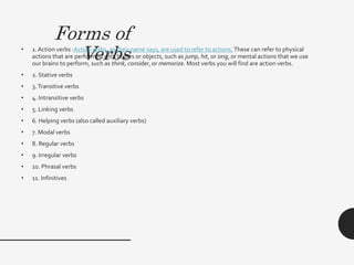 Forms of
Verbs
• 1. Action verbs :Action verbs, as their name says, are used to refer to actions. These can refer to physical
actions that are performed with bodies or objects, such as jump, hit, or sing, or mental actions that we use
our brains to perform, such as think, consider, or memorize. Most verbs you will find are action verbs.
• 2. Stative verbs
• 3.Transitive verbs
• 4. Intransitive verbs
• 5. Linking verbs
• 6. Helping verbs (also called auxiliary verbs)
• 7. Modal verbs
• 8. Regular verbs
• 9. Irregular verbs
• 10. Phrasal verbs
• 11. Infinitives
 