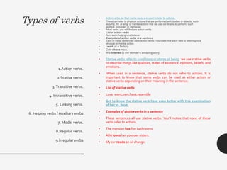 Types of verbs • Action verbs, as their name says, are used to refer to actions.
• These can refer to physical actions that are performed with bodies or objects, such
as jump, hit, or sing, or mental actions that we use our brains to perform, such
as think, consider, or memorize.
• Most verbs you will find are action verbs.
• List of action verbs
• Run, swim,help,ignore,believe
• Examples of action verbs in a sentence
• Each of these sentences uses action verbs. You’ll see that each verb is referring to a
physical or mental action.
• I work at a factory.
• Cats chase mice.
• We listened to the woman’s amazing story.
• Stative verbs refer to conditions or states of being. we use stative verbs
to describe things like qualities, states of existence, opinions, beliefs, and
emotions.
• When used in a sentence, stative verbs do not refer to actions. It is
important to know that some verbs can be used as either action or
stative verbs depending on their meaning in the sentence.
• List of stative verbs
• Love, want,own,have,resemble
• Get to know the stative verb have even better with this examination
of has vs. have.
• Examples of stative verbs in a sentence
• These sentences all use stative verbs. You’ll notice that none of these
verbs refer to actions.
• The mansion has five bathrooms.
• Allie loves her younger sisters.
• My car needs an oil change.
1.Action verbs.
2.Stative verbs.
3.Transitive verbs.
4. Intransitive verbs.
5. Linking verbs.
6. Helping verbs / Auxiliary verbs
7. Modal verbs.
8.Regular verbs.
9.Irregular verbs
 