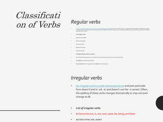 Classificati
on of Verbs Regular verbs
• A verb is considereda regularverb if its past tense form and past participle endsin -ed, -d, or the verb is a -t variant verb. For example, the verb look is a regular
verb because both its past tense form and past participleis looked. Sometimes,regularverbsmay slightlychange spelling.For example, the past tense and past
participleof cry is cried.
• List of regular verbs
• jump becomesjumped
• slip becomesslipped
• try becomes tried
• sleep becomesslept
• lend becomes lent
• Examples of regular verbs in a sentence
• Each of the followingsentences use regularverbsin either theirpast tense form or as a past participle.
• He walked two milesto the post office.
• We purchasedall of the suppliesthat we needed for the camping trip.
Irregular verbs
• An irregular verb is a verb whose past tense and past participle
form doesn’t end in -ed, -d, and doesn’t use the –t variant.Often,
the spelling of these verbs changes dramatically or may not even
change at all.
• List of irregular verbs
• be becomes am, is, are, was, were, be, being, and been
• eat becomes ate, eaten
 