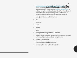 .
Linking verbs
• Linking verbs are a special type of stative verb whose
name gives a big clue as to what they do. Linking verbs
are used to link a subject with a subject complement.A
subject complement describes or identifies the subject of
the sentence or clause. Linking verbs can function as
intransitive verbs, which do not take direct objects.
• List of words used as linking verbs
• be
• become
• seem
• appear
• grow
• Examples of linking verbs in a sentence
• In each of the following sentences, linking verbs are used
to link a subject with a subject complement.
• Mike is a great dancer.
• That gold watch looks expensive.
• Suddenly, the mall got really crowded
 
