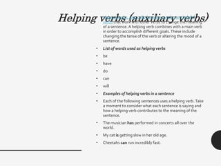 Helping verbs (auxiliary verbs)
• Helping verbs, also called auxiliary verbs, are helpful
verbs that work with other verbs to change the meaning
of a sentence. A helping verb combines with a main verb
in order to accomplish different goals.These include
changing the tense of the verb or altering the mood of a
sentence.
• List of words used as helping verbs
• be
• have
• do
• can
• will
• Examples of helping verbs in a sentence
• Each of the following sentences uses a helping verb.Take
a moment to consider what each sentence is saying and
how a helping verb contributes to the meaning of the
sentence.
• The musician has performed in concerts all over the
world.
• My cat is getting slow in her old age.
• Cheetahs can run incredibly fast.
 