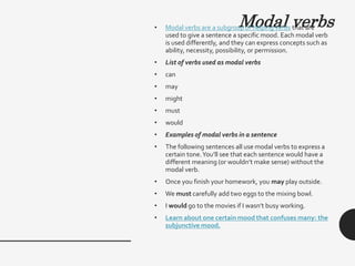 Modal verbs
• Modal verbs are a subgroup of helping verbs that are
used to give a sentence a specific mood. Each modal verb
is used differently, and they can express concepts such as
ability, necessity, possibility, or permission.
• List of verbs used as modal verbs
• can
• may
• might
• must
• would
• Examples of modal verbs in a sentence
• The following sentences all use modal verbs to express a
certain tone.You’ll see that each sentence would have a
different meaning (or wouldn’t make sense) without the
modal verb.
• Once you finish your homework, you may play outside.
• We must carefully add two eggs to the mixing bowl.
• I would go to the movies if I wasn’t busy working.
• Learn about one certain mood that confuses many: the
subjunctive mood.
 
