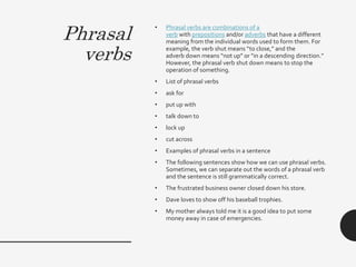 Phrasal
verbs
• Phrasal verbs are combinations of a
verb with prepositions and/or adverbs that have a different
meaning from the individual words used to form them. For
example, the verb shut means “to close,” and the
adverb down means “not up” or “in a descending direction.”
However, the phrasal verb shut down means to stop the
operation of something.
• List of phrasal verbs
• ask for
• put up with
• talk down to
• lock up
• cut across
• Examples of phrasal verbs in a sentence
• The following sentences show how we can use phrasal verbs.
Sometimes, we can separate out the words of a phrasal verb
and the sentence is still grammatically correct.
• The frustrated business owner closed down his store.
• Dave loves to show off his baseball trophies.
• My mother always told me it is a good idea to put some
money away in case of emergencies.
 