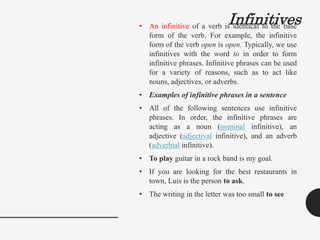 Infinitives
• An infinitive of a verb is identical to the base
form of the verb. For example, the infinitive
form of the verb open is open. Typically, we use
infinitives with the word to in order to form
infinitive phrases. Infinitive phrases can be used
for a variety of reasons, such as to act like
nouns, adjectives, or adverbs.
• Examples of infinitive phrases in a sentence
• All of the following sentences use infinitive
phrases. In order, the infinitive phrases are
acting as a noun (nominal infinitive), an
adjective (adjectival infinitive), and an adverb
(adverbial infinitive).
• To play guitar in a rock band is my goal.
• If you are looking for the best restaurants in
town, Luis is the person to ask.
• The writing in the letter was too small to see
 