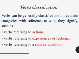 Verbs classification
Verbs can be generally classified into three main
categories with reference to what they signify,
such as
• verbs referring to actions,
• verbs referring to experiences or feelings,
• verbs referring to a state or condition.
 