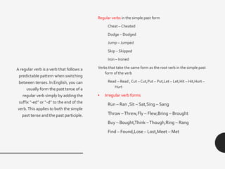 Regular verbs in the simple past form
Cheat – Cheated
Dodge – Dodged
Jump – Jumped
Skip – Skipped
Iron – Ironed
Verbs that take the same form as the root verb in the simple past
form of the verb
Read – Read , Cut – Cut,Put – Put,Let – Let,Hit – Hit,Hurt –
Hurt
• Irregular verb forms
Run – Ran ,Sit – Sat,Sing – Sang
Throw –Threw,Fly – Flew,Bring – Brought
Buy – Bought,Think –Though,Ring – Rang
Find – Found,Lose – Lost,Meet – Met
A regular verb is a verb that follows a
predictable pattern when switching
between tenses. In English, you can
usually form the past tense of a
regular verb simply by adding the
suffix “-ed” or “-d” to the end of the
verb.This applies to both the simple
past tense and the past participle.
 
