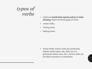 types of
verbs • Verbs are words that express action or state
of being.There are three types of verbs:
• action verbs,
• linking verbs,
• helping verbs.
• ActionVerbs. Action verbs are words that
express action (give, eat, walk, etc.) or
possession (have, own, etc.). Action verbs can
be either transitive or intransitive
 