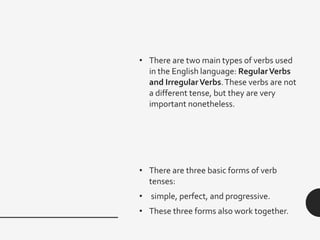 • There are two main types of verbs used
in the English language: RegularVerbs
and IrregularVerbs.These verbs are not
a different tense, but they are very
important nonetheless.
• There are three basic forms of verb
tenses:
• simple, perfect, and progressive.
• These three forms also work together.
 