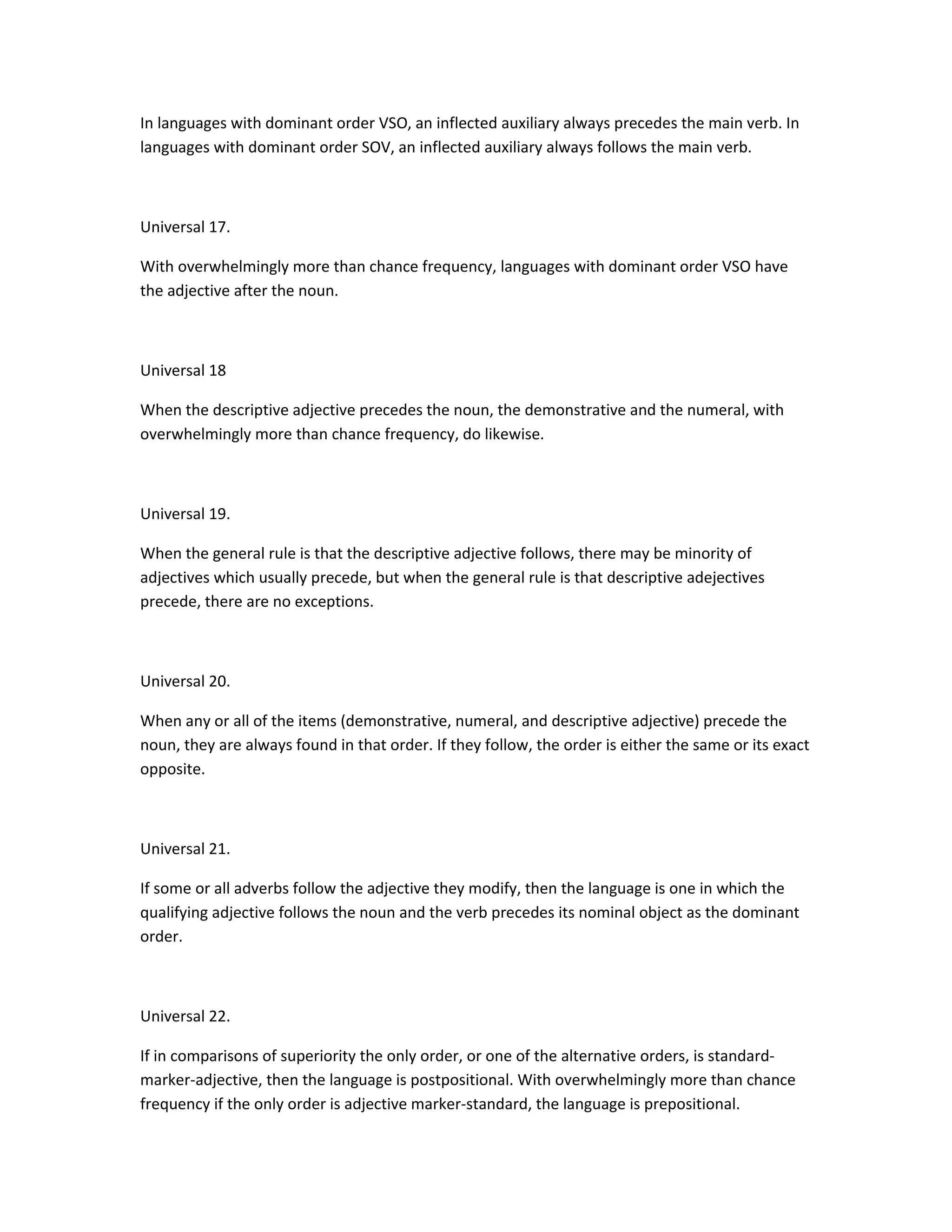 In languages with dominant order VSO, an inflected auxiliary always precedes the main verb. In
languages with dominant order SOV, an inflected auxiliary always follows the main verb.

Universal 17.
With overwhelmingly more than chance frequency, languages with dominant order VSO have
the adjective after the noun.

Universal 18
When the descriptive adjective precedes the noun, the demonstrative and the numeral, with
overwhelmingly more than chance frequency, do likewise.

Universal 19.
When the general rule is that the descriptive adjective follows, there may be minority of
adjectives which usually precede, but when the general rule is that descriptive adejectives
precede, there are no exceptions.

Universal 20.
When any or all of the items (demonstrative, numeral, and descriptive adjective) precede the
noun, they are always found in that order. If they follow, the order is either the same or its exact
opposite.

Universal 21.
If some or all adverbs follow the adjective they modify, then the language is one in which the
qualifying adjective follows the noun and the verb precedes its nominal object as the dominant
order.

Universal 22.
If in comparisons of superiority the only order, or one of the alternative orders, is standardmarker-adjective, then the language is postpositional. With overwhelmingly more than chance
frequency if the only order is adjective marker-standard, the language is prepositional.

 