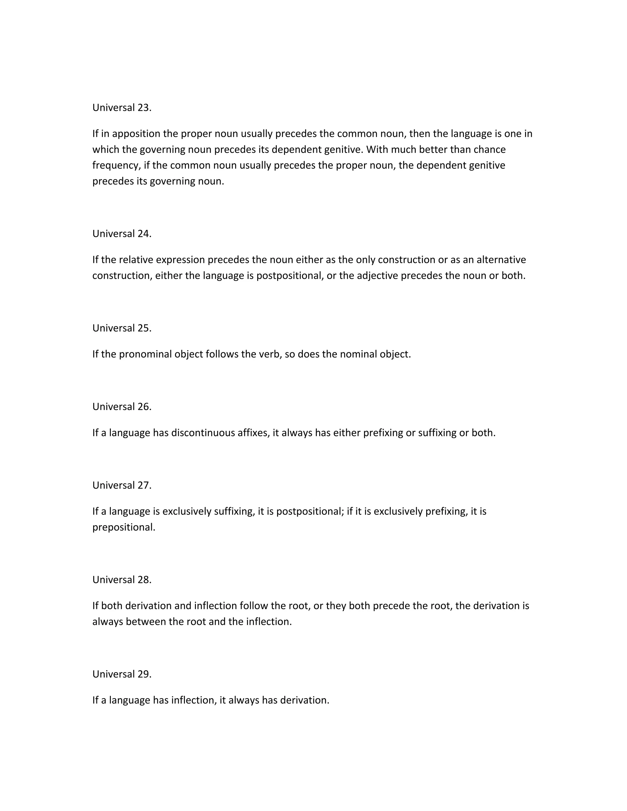 Universal 23.
If in apposition the proper noun usually precedes the common noun, then the language is one in
which the governing noun precedes its dependent genitive. With much better than chance
frequency, if the common noun usually precedes the proper noun, the dependent genitive
precedes its governing noun.

Universal 24.
If the relative expression precedes the noun either as the only construction or as an alternative
construction, either the language is postpositional, or the adjective precedes the noun or both.

Universal 25.
If the pronominal object follows the verb, so does the nominal object.

Universal 26.
If a language has discontinuous affixes, it always has either prefixing or suffixing or both.

Universal 27.
If a language is exclusively suffixing, it is postpositional; if it is exclusively prefixing, it is
prepositional.

Universal 28.
If both derivation and inflection follow the root, or they both precede the root, the derivation is
always between the root and the inflection.

Universal 29.
If a language has inflection, it always has derivation.

 