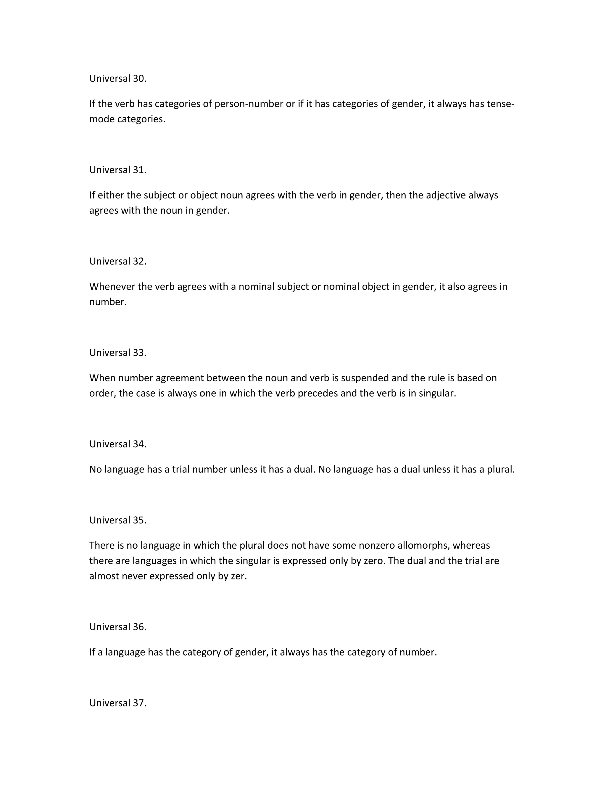 Universal 30.
If the verb has categories of person-number or if it has categories of gender, it always has tensemode categories.

Universal 31.
If either the subject or object noun agrees with the verb in gender, then the adjective always
agrees with the noun in gender.

Universal 32.
Whenever the verb agrees with a nominal subject or nominal object in gender, it also agrees in
number.

Universal 33.
When number agreement between the noun and verb is suspended and the rule is based on
order, the case is always one in which the verb precedes and the verb is in singular.

Universal 34.
No language has a trial number unless it has a dual. No language has a dual unless it has a plural.

Universal 35.
There is no language in which the plural does not have some nonzero allomorphs, whereas
there are languages in which the singular is expressed only by zero. The dual and the trial are
almost never expressed only by zer.

Universal 36.
If a language has the category of gender, it always has the category of number.

Universal 37.

 