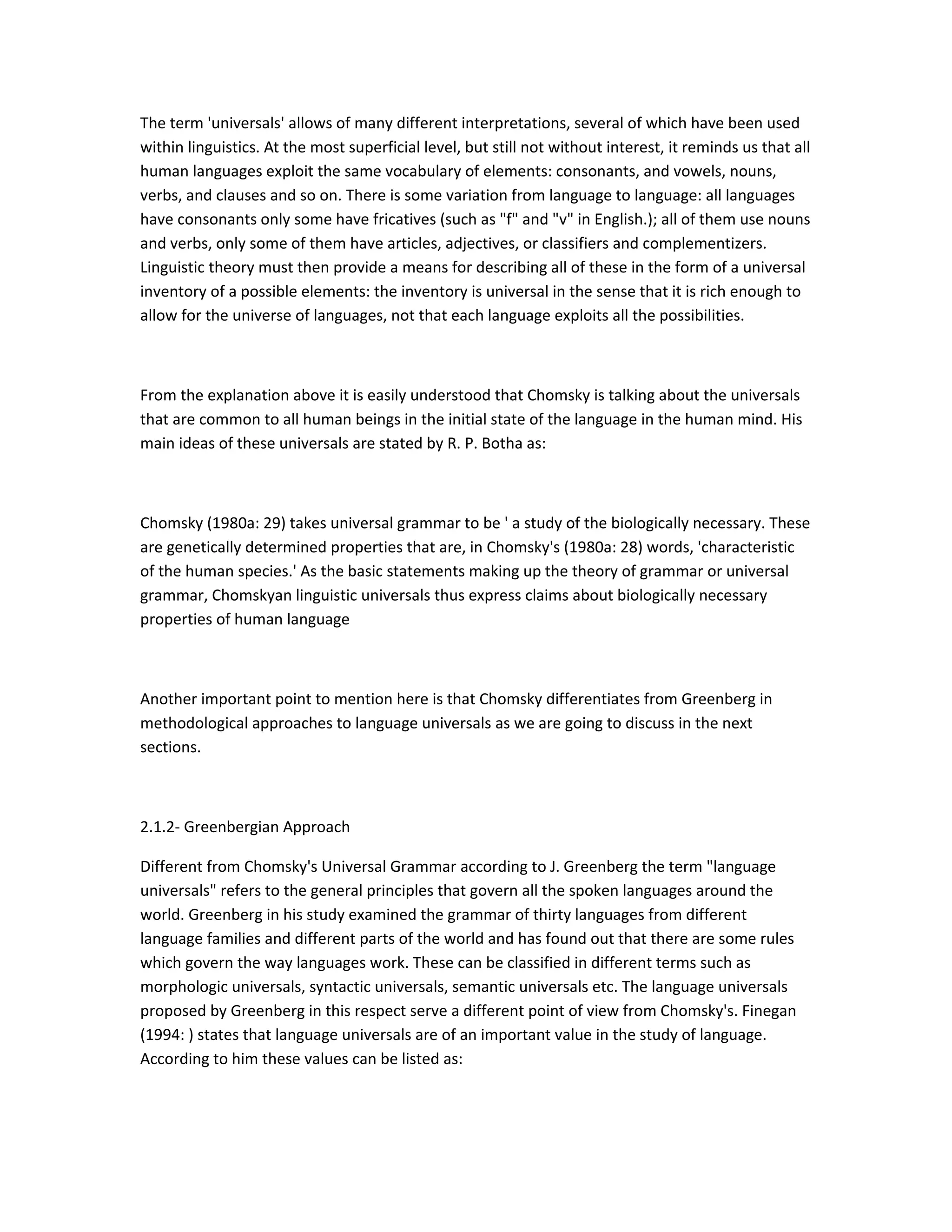 The term 'universals' allows of many different interpretations, several of which have been used
within linguistics. At the most superficial level, but still not without interest, it reminds us that all
human languages exploit the same vocabulary of elements: consonants, and vowels, nouns,
verbs, and clauses and so on. There is some variation from language to language: all languages
have consonants only some have fricatives (such as "f" and "v" in English.); all of them use nouns
and verbs, only some of them have articles, adjectives, or classifiers and complementizers.
Linguistic theory must then provide a means for describing all of these in the form of a universal
inventory of a possible elements: the inventory is universal in the sense that it is rich enough to
allow for the universe of languages, not that each language exploits all the possibilities.

From the explanation above it is easily understood that Chomsky is talking about the universals
that are common to all human beings in the initial state of the language in the human mind. His
main ideas of these universals are stated by R. P. Botha as:

Chomsky (1980a: 29) takes universal grammar to be ' a study of the biologically necessary. These
are genetically determined properties that are, in Chomsky's (1980a: 28) words, 'characteristic
of the human species.' As the basic statements making up the theory of grammar or universal
grammar, Chomskyan linguistic universals thus express claims about biologically necessary
properties of human language

Another important point to mention here is that Chomsky differentiates from Greenberg in
methodological approaches to language universals as we are going to discuss in the next
sections.

2.1.2- Greenbergian Approach
Different from Chomsky's Universal Grammar according to J. Greenberg the term "language
universals" refers to the general principles that govern all the spoken languages around the
world. Greenberg in his study examined the grammar of thirty languages from different
language families and different parts of the world and has found out that there are some rules
which govern the way languages work. These can be classified in different terms such as
morphologic universals, syntactic universals, semantic universals etc. The language universals
proposed by Greenberg in this respect serve a different point of view from Chomsky's. Finegan
(1994: ) states that language universals are of an important value in the study of language.
According to him these values can be listed as:

 