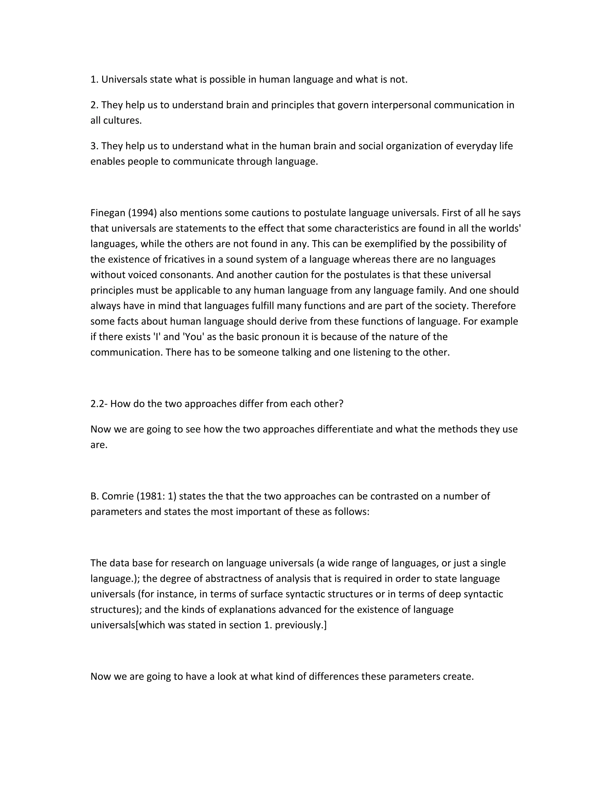 1. Universals state what is possible in human language and what is not.
2. They help us to understand brain and principles that govern interpersonal communication in
all cultures.
3. They help us to understand what in the human brain and social organization of everyday life
enables people to communicate through language.

Finegan (1994) also mentions some cautions to postulate language universals. First of all he says
that universals are statements to the effect that some characteristics are found in all the worlds'
languages, while the others are not found in any. This can be exemplified by the possibility of
the existence of fricatives in a sound system of a language whereas there are no languages
without voiced consonants. And another caution for the postulates is that these universal
principles must be applicable to any human language from any language family. And one should
always have in mind that languages fulfill many functions and are part of the society. Therefore
some facts about human language should derive from these functions of language. For example
if there exists 'I' and 'You' as the basic pronoun it is because of the nature of the
communication. There has to be someone talking and one listening to the other.

2.2- How do the two approaches differ from each other?
Now we are going to see how the two approaches differentiate and what the methods they use
are.

B. Comrie (1981: 1) states the that the two approaches can be contrasted on a number of
parameters and states the most important of these as follows:

The data base for research on language universals (a wide range of languages, or just a single
language.); the degree of abstractness of analysis that is required in order to state language
universals (for instance, in terms of surface syntactic structures or in terms of deep syntactic
structures); and the kinds of explanations advanced for the existence of language
universals[which was stated in section 1. previously.]

Now we are going to have a look at what kind of differences these parameters create.

 