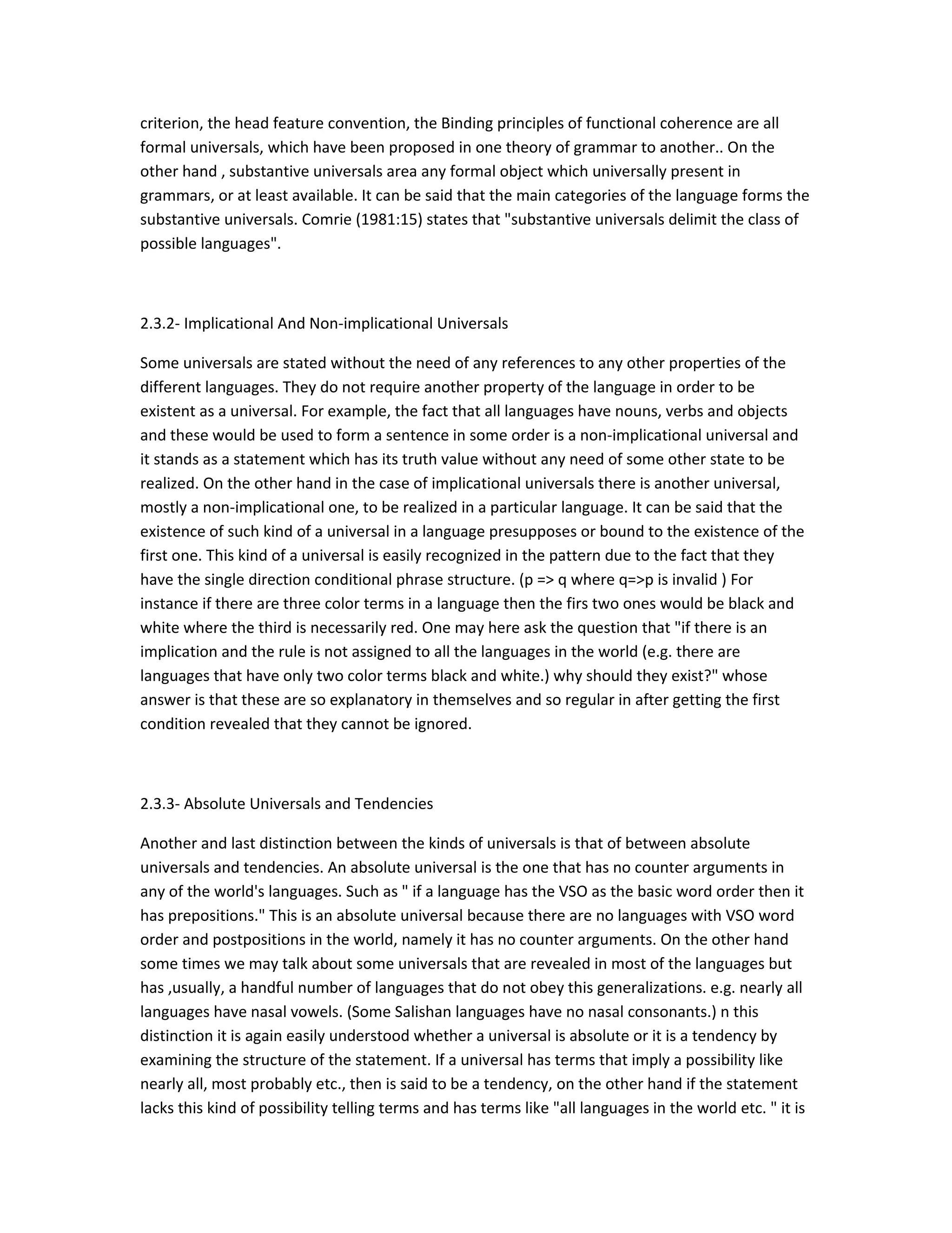 criterion, the head feature convention, the Binding principles of functional coherence are all
formal universals, which have been proposed in one theory of grammar to another.. On the
other hand , substantive universals area any formal object which universally present in
grammars, or at least available. It can be said that the main categories of the language forms the
substantive universals. Comrie (1981:15) states that "substantive universals delimit the class of
possible languages".

2.3.2- Implicational And Non-implicational Universals
Some universals are stated without the need of any references to any other properties of the
different languages. They do not require another property of the language in order to be
existent as a universal. For example, the fact that all languages have nouns, verbs and objects
and these would be used to form a sentence in some order is a non-implicational universal and
it stands as a statement which has its truth value without any need of some other state to be
realized. On the other hand in the case of implicational universals there is another universal,
mostly a non-implicational one, to be realized in a particular language. It can be said that the
existence of such kind of a universal in a language presupposes or bound to the existence of the
first one. This kind of a universal is easily recognized in the pattern due to the fact that they
have the single direction conditional phrase structure. (p => q where q=>p is invalid ) For
instance if there are three color terms in a language then the firs two ones would be black and
white where the third is necessarily red. One may here ask the question that "if there is an
implication and the rule is not assigned to all the languages in the world (e.g. there are
languages that have only two color terms black and white.) why should they exist?" whose
answer is that these are so explanatory in themselves and so regular in after getting the first
condition revealed that they cannot be ignored.

2.3.3- Absolute Universals and Tendencies
Another and last distinction between the kinds of universals is that of between absolute
universals and tendencies. An absolute universal is the one that has no counter arguments in
any of the world's languages. Such as " if a language has the VSO as the basic word order then it
has prepositions." This is an absolute universal because there are no languages with VSO word
order and postpositions in the world, namely it has no counter arguments. On the other hand
some times we may talk about some universals that are revealed in most of the languages but
has ,usually, a handful number of languages that do not obey this generalizations. e.g. nearly all
languages have nasal vowels. (Some Salishan languages have no nasal consonants.) n this
distinction it is again easily understood whether a universal is absolute or it is a tendency by
examining the structure of the statement. If a universal has terms that imply a possibility like
nearly all, most probably etc., then is said to be a tendency, on the other hand if the statement
lacks this kind of possibility telling terms and has terms like "all languages in the world etc. " it is

 