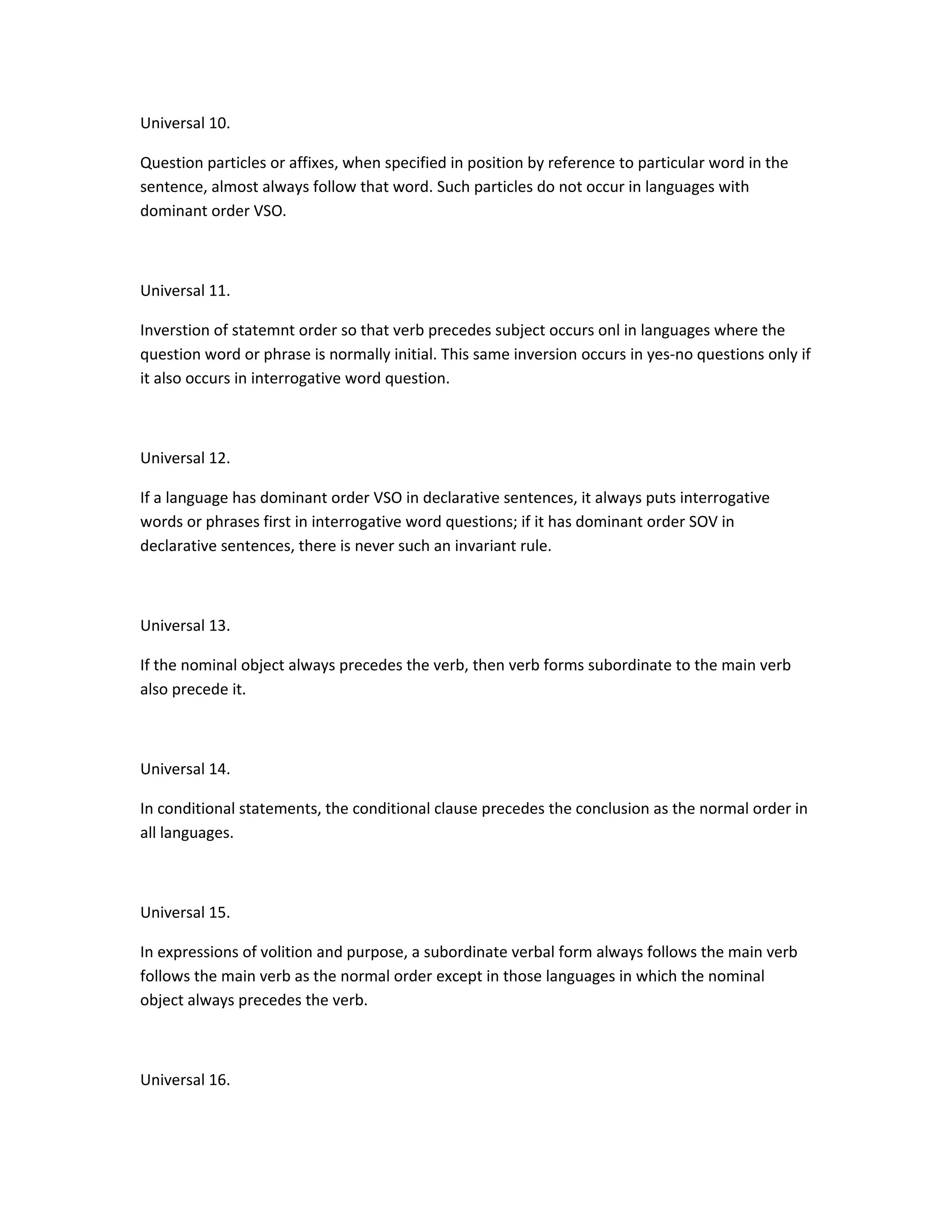 Universal 10.
Question particles or affixes, when specified in position by reference to particular word in the
sentence, almost always follow that word. Such particles do not occur in languages with
dominant order VSO.

Universal 11.
Inverstion of statemnt order so that verb precedes subject occurs onl in languages where the
question word or phrase is normally initial. This same inversion occurs in yes-no questions only if
it also occurs in interrogative word question.

Universal 12.
If a language has dominant order VSO in declarative sentences, it always puts interrogative
words or phrases first in interrogative word questions; if it has dominant order SOV in
declarative sentences, there is never such an invariant rule.

Universal 13.
If the nominal object always precedes the verb, then verb forms subordinate to the main verb
also precede it.

Universal 14.
In conditional statements, the conditional clause precedes the conclusion as the normal order in
all languages.

Universal 15.
In expressions of volition and purpose, a subordinate verbal form always follows the main verb
follows the main verb as the normal order except in those languages in which the nominal
object always precedes the verb.

Universal 16.

 