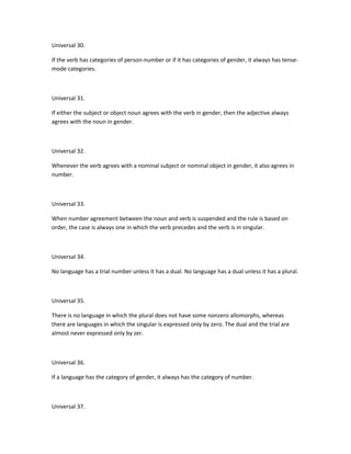 Universal 30.
If the verb has categories of person-number or if it has categories of gender, it always has tensemode categories.

Universal 31.
If either the subject or object noun agrees with the verb in gender, then the adjective always
agrees with the noun in gender.

Universal 32.
Whenever the verb agrees with a nominal subject or nominal object in gender, it also agrees in
number.

Universal 33.
When number agreement between the noun and verb is suspended and the rule is based on
order, the case is always one in which the verb precedes and the verb is in singular.

Universal 34.
No language has a trial number unless it has a dual. No language has a dual unless it has a plural.

Universal 35.
There is no language in which the plural does not have some nonzero allomorphs, whereas
there are languages in which the singular is expressed only by zero. The dual and the trial are
almost never expressed only by zer.

Universal 36.
If a language has the category of gender, it always has the category of number.

Universal 37.

 