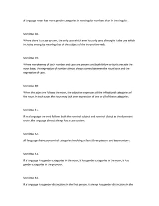 A language never has more gender categories in nonsingular numbers than in the singular.

Universal 38.
Where there is a case system, the only case which ever has only zero allmorphs is the one which
includes among its meaning that of the subject of the intransitive verb.

Universal 39.
Where morphemes of both number and case are present and both follow or both precede the
noun base, the expression of number almost always comes between the noun base and the
expression of case.

Universal 40.
When the adjective follows the noun, the adjective expresses all the inflectional categories of
the noun. In such cases the noun may lack over expression of one or all of these categories.

Universal 41.
If in a language the verb follows both the nominal subject and nominal object as the dominant
order, the language almost always has a case system.

Universal 42.
All languages have pronominal categories involving at least three persons and two numbers.

Universal 43.
If a language has gender categories in the noun, it has gender categories in the noun, it has
gender categories in the pronoun.

Universal 44.
If a language has gender distinctions in the first person, it always has gender distinctions in the

 