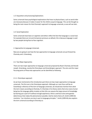 1.3- Acquisition and processing Explanations
Some universals have psychological explanations that have no physical basis, such as word order
are necessary because it makes it easier for the child to acquire language. This can be thought as
being the main reason for that Chomsky's approach to language universals, as we will see later.

1.4- Social Explanation
Some universals have basis on cognition and others reflect the fact that language is a social tool.
For example there are 1st and 2nd person pronouns as default, this is because language is used
by two people during face-to-face cognition.

2- Approaches to Language Universals
Now we are going to see how the two approaches to language universals are put forward by
Chomsky and J. Greenberg.

2.1- Two Major Approaches
There are two major approaches to language universals proposed by Noam Chomsky and Harold
Joseph. Greenberg, namely the Chomskyan and Greenbergian approach. The aims and the major
focusing points of these two approaches can be identified as following.

2.1.1- Chomskyan approach
As we have mentioned at the introduction part there are two major approaches to language
universals. The first one is the Chomskyan approach. Although our main focus will be on
Greenberg's reference of the term of language universals, we should also mention here what
this term means according to Chomsky. N. Chomsky in his theory claims that since every human
being has the language ability innately so that s/he can acquire the large amount of knowledge
by hearing just a part of it without enough experience, there is and has to be some genetic
determinacy that makes the phenomenon possible. And he claims that as N. Smith (1999:43)
mentions: "our intuitions are due in part to language principles.". Smith (1999:44) also explains
the term universal according to Chomsky as:

 