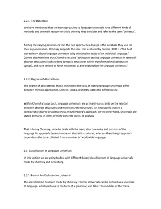 2.2.1- The Data Base
We have mentioned that the two approaches to language universals have different kinds of
methods and the main reason for this is the way they consider and refer to the term 'universal'.

Among the varying parameters that the two approaches diverge is the database they use for
their argumentation. Chomsky supports the idea that as stated by Comrie (1981:1) "the best
way to learn about language universals is by the detailed study of an individual language."
Comrie also mentions that Chomsky has also "advocated stating language universals in terms of
abstract structures (such as deep syntactic structures within transformational-generative
syntax), and have tended to favor innateness as the explanation for language universals."

2.2.2- Degrees of Abstractness
The degree of abstractness that is involved in the way of stating language universals differ
between the two approaches. Comrie (1981:12) shortly states the difference as:

Within Chomsky's approach, language universals are primarily constraints on the relation
between abstract structures and more concrete structures, i.e. necessarily involve a
considerable degree of abstractness. In Greenberg's approach, on the other hand, universals are
stated primarily in terms of more concrete levels of analysis

That is to say Chomsky, since he deals with the deep structure rules and patterns of the
language his approach depends more on abstract structures, whereas Greenberg's approach
depends on the data collected from a number of worldwide languages.

2.3- Classification of Language Universals
In this section we are going to deal with different binary classifications of language universals
made by Chomsky and Greenberg.

2.3.1- Formal And Substantive Universal
This classification has been made by Chomsky. Formal Universals can be defined as a universal
of language, which pertains to the form of a grammar, can take. The modules of the theta

 