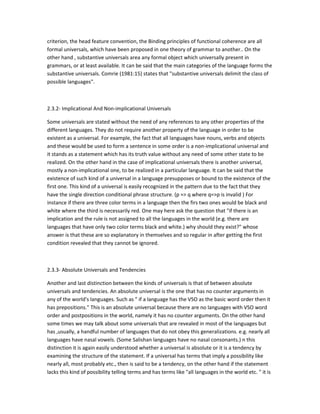 criterion, the head feature convention, the Binding principles of functional coherence are all
formal universals, which have been proposed in one theory of grammar to another.. On the
other hand , substantive universals area any formal object which universally present in
grammars, or at least available. It can be said that the main categories of the language forms the
substantive universals. Comrie (1981:15) states that "substantive universals delimit the class of
possible languages".

2.3.2- Implicational And Non-implicational Universals
Some universals are stated without the need of any references to any other properties of the
different languages. They do not require another property of the language in order to be
existent as a universal. For example, the fact that all languages have nouns, verbs and objects
and these would be used to form a sentence in some order is a non-implicational universal and
it stands as a statement which has its truth value without any need of some other state to be
realized. On the other hand in the case of implicational universals there is another universal,
mostly a non-implicational one, to be realized in a particular language. It can be said that the
existence of such kind of a universal in a language presupposes or bound to the existence of the
first one. This kind of a universal is easily recognized in the pattern due to the fact that they
have the single direction conditional phrase structure. (p => q where q=>p is invalid ) For
instance if there are three color terms in a language then the firs two ones would be black and
white where the third is necessarily red. One may here ask the question that "if there is an
implication and the rule is not assigned to all the languages in the world (e.g. there are
languages that have only two color terms black and white.) why should they exist?" whose
answer is that these are so explanatory in themselves and so regular in after getting the first
condition revealed that they cannot be ignored.

2.3.3- Absolute Universals and Tendencies
Another and last distinction between the kinds of universals is that of between absolute
universals and tendencies. An absolute universal is the one that has no counter arguments in
any of the world's languages. Such as " if a language has the VSO as the basic word order then it
has prepositions." This is an absolute universal because there are no languages with VSO word
order and postpositions in the world, namely it has no counter arguments. On the other hand
some times we may talk about some universals that are revealed in most of the languages but
has ,usually, a handful number of languages that do not obey this generalizations. e.g. nearly all
languages have nasal vowels. (Some Salishan languages have no nasal consonants.) n this
distinction it is again easily understood whether a universal is absolute or it is a tendency by
examining the structure of the statement. If a universal has terms that imply a possibility like
nearly all, most probably etc., then is said to be a tendency, on the other hand if the statement
lacks this kind of possibility telling terms and has terms like "all languages in the world etc. " it is

 