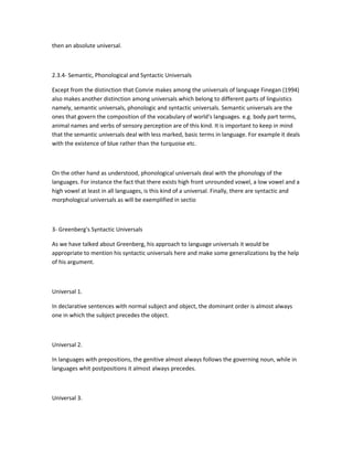 then an absolute universal.

2.3.4- Semantic, Phonological and Syntactic Universals
Except from the distinction that Comrie makes among the universals of language Finegan (1994)
also makes another distinction among universals which belong to different parts of linguistics
namely, semantic universals, phonologic and syntactic universals. Semantic universals are the
ones that govern the composition of the vocabulary of world's languages. e.g. body part terms,
animal names and verbs of sensory perception are of this kind. It is important to keep in mind
that the semantic universals deal with less marked, basic terms in language. For example it deals
with the existence of blue rather than the turquoise etc.

On the other hand as understood, phonological universals deal with the phonology of the
languages. For instance the fact that there exists high front unrounded vowel, a low vowel and a
high vowel at least in all languages, is this kind of a universal. Finally, there are syntactic and
morphological universals as will be exemplified in sectio

3- Greenberg's Syntactic Universals
As we have talked about Greenberg, his approach to language universals it would be
appropriate to mention his syntactic universals here and make some generalizations by the help
of his argument.

Universal 1.
In declarative sentences with normal subject and object, the dominant order is almost always
one in which the subject precedes the object.

Universal 2.
In languages with prepositions, the genitive almost always follows the governing noun, while in
languages whit postpositions it almost always precedes.

Universal 3.

 