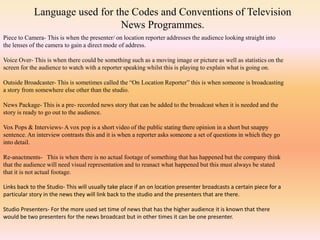Language used for the Codes and Conventions of Television
News Programmes.
Piece to Camera- This is when the presenter/ on location reporter addresses the audience looking straight into
the lenses of the camera to gain a direct mode of address.
Voice Over- This is when there could be something such as a moving image or picture as well as statistics on the
screen for the audience to watch with a reporter speaking whilst this is playing to explain what is going on.
Outside Broadcaster- This is sometimes called the “On Location Reporter” this is when someone is broadcasting
a story from somewhere else other than the studio.
News Package- This is a pre- recorded news story that can be added to the broadcast when it is needed and the
story is ready to go out to the audience.
Vox Pops & Interviews- A vox pop is a short video of the public stating there opinion in a short but snappy
sentence. An interview contrasts this and it is when a reporter asks someone a set of questions in which they go
into detail.
Re-anactments- This is when there is no actual footage of something that has happened but the company think
that the audience will need visual representation and to reanact what happened but this must always be stated
that it is not actual footage.
Links back to the Studio- This will usually take place if an on location presenter broadcasts a certain piece for a
particular story in the news they will link back to the studio and the presenters that are there.
Studio Presenters- For the more used set time of news that has the higher audience it is known that there
would be two presenters for the news broadcast but in other times it can be one presenter.
 
