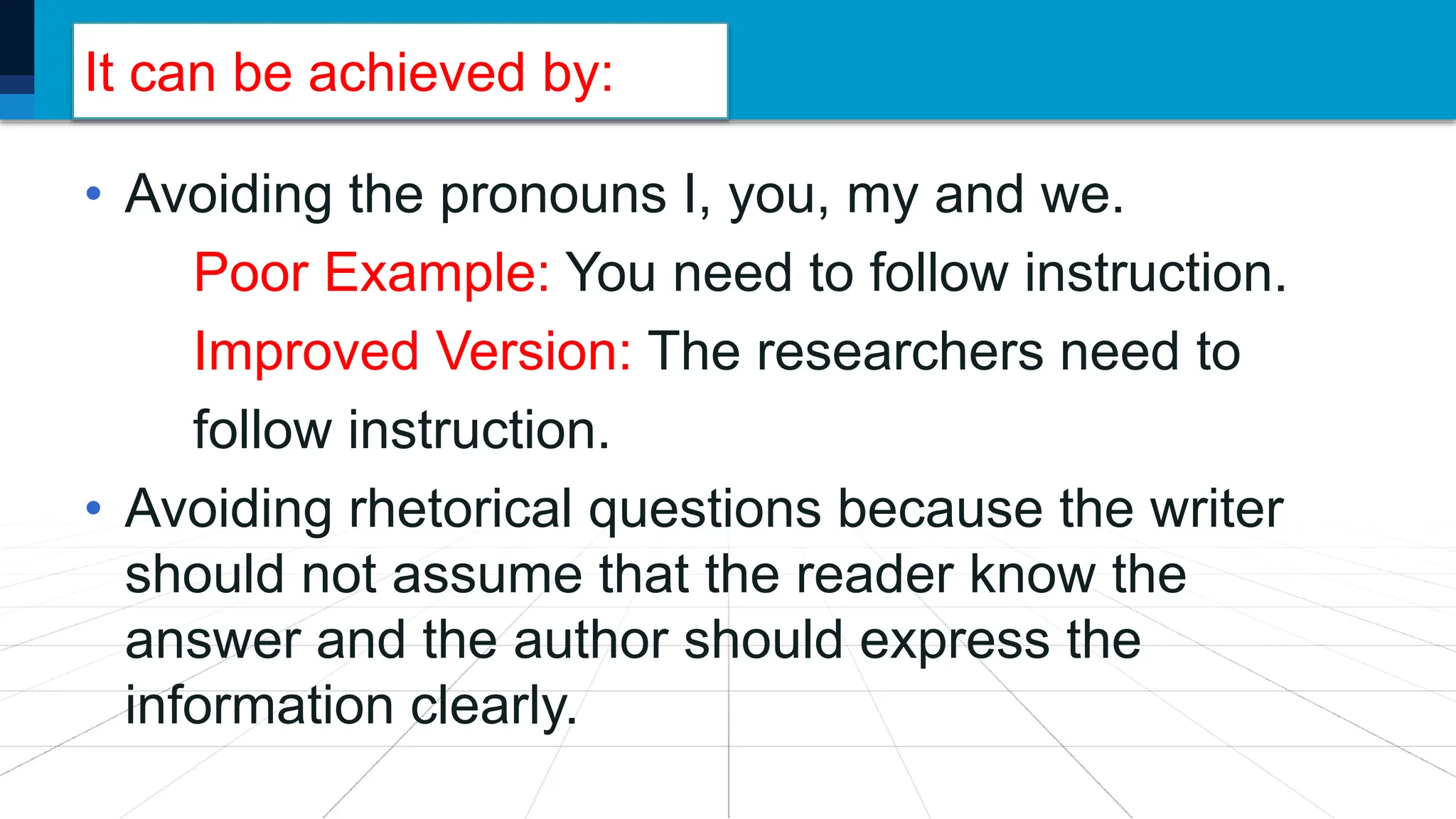 It can be achieved by:
• Avoiding the pronouns I, you, my and we.
Poor Example: You need to follow instruction.
Improved Version: The researchers need to
follow instruction.
• Avoiding rhetorical questions because the writer
should not assume that the reader know the
answer and the author should express the
information clearly.
 