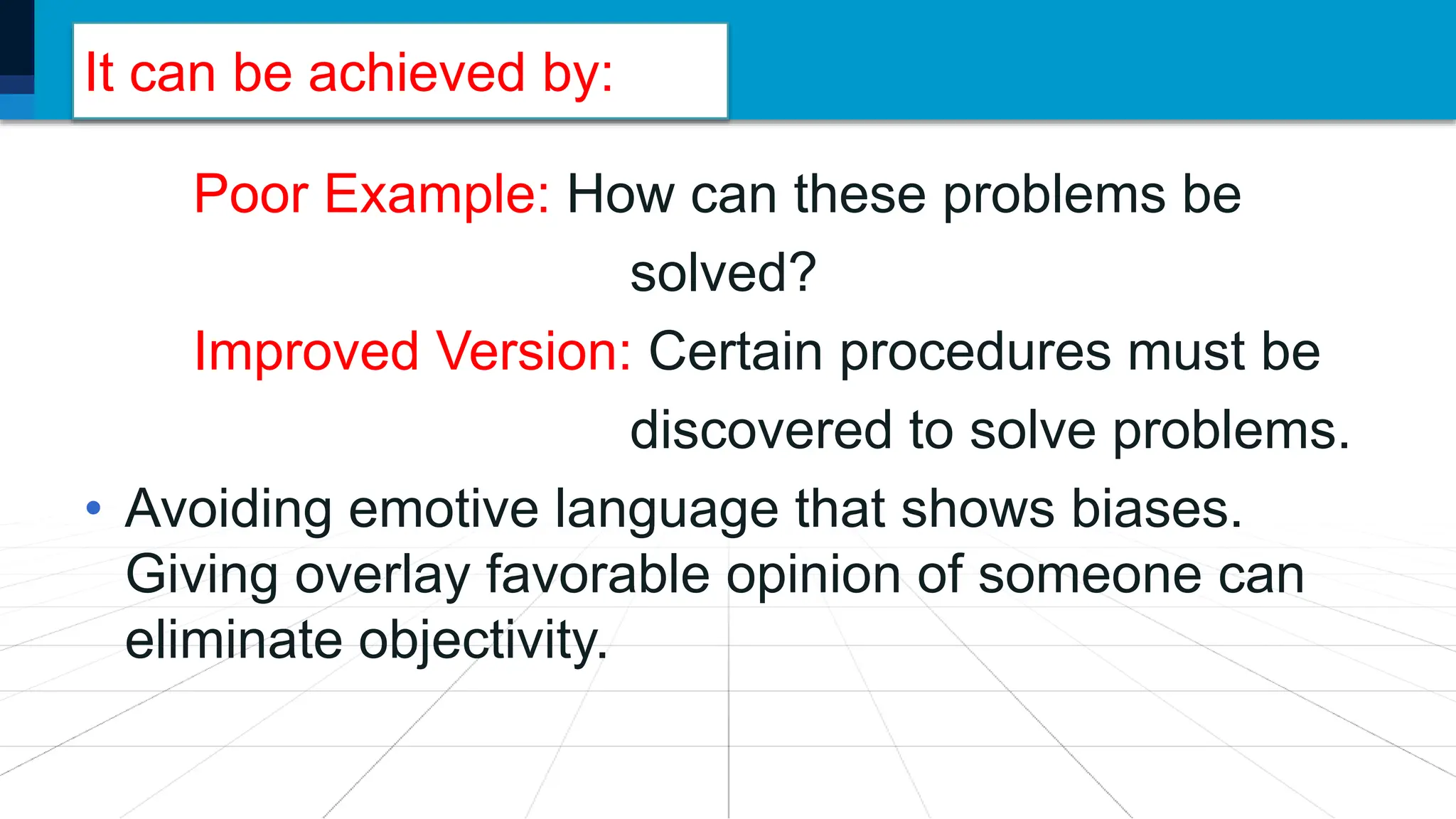 It can be achieved by:
Poor Example: How can these problems be
solved?
Improved Version: Certain procedures must be
discovered to solve problems.
• Avoiding emotive language that shows biases.
Giving overlay favorable opinion of someone can
eliminate objectivity.
 